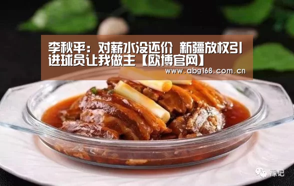 李秋平:对薪水没还价 新疆放权引进球员让我做主【欧博官网】(图1) 欧博ABG官网